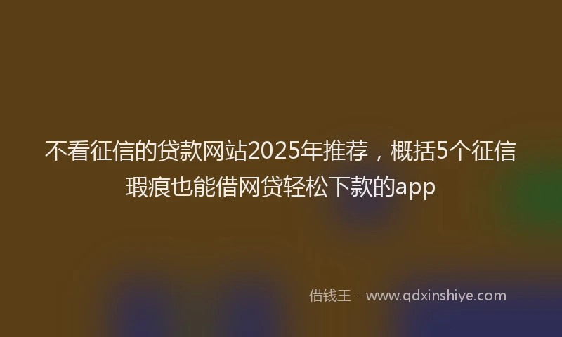不看征信的贷款网站2025年推荐，概括5个征信瑕疵也能借网贷轻松下款的app