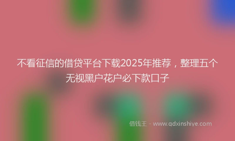 不看征信的借贷平台下载2025年推荐，整理五个无视黑户花户必下款口子