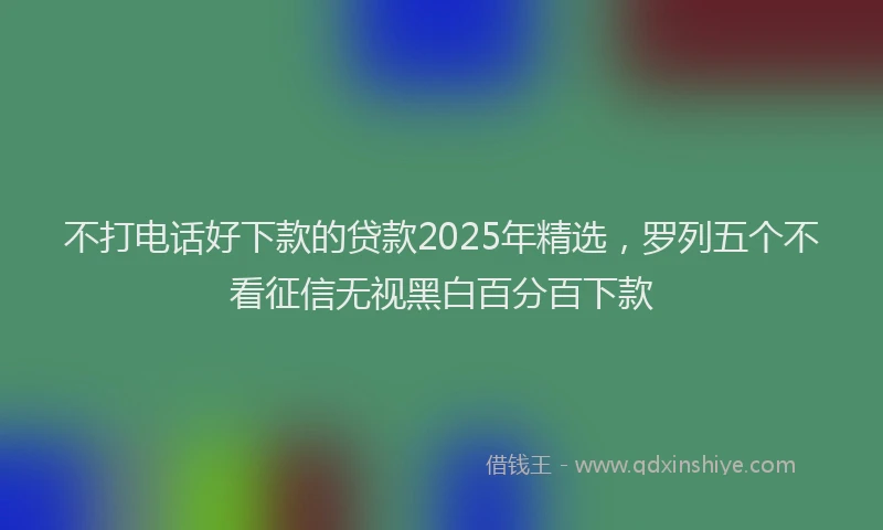 不打电话好下款的贷款2025年精选，罗列五个不看征信无视黑白百分百下款