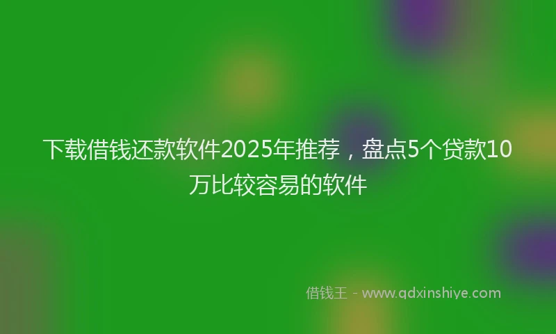 下载借钱还款软件2025年推荐，盘点5个贷款10万比较容易的软件