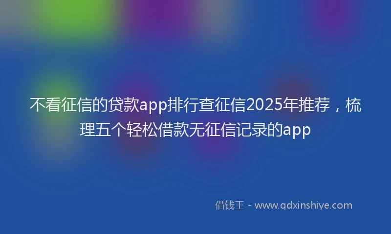 不看征信的贷款app排行查征信2025年推荐，梳理五个轻松借款无征信记录的app