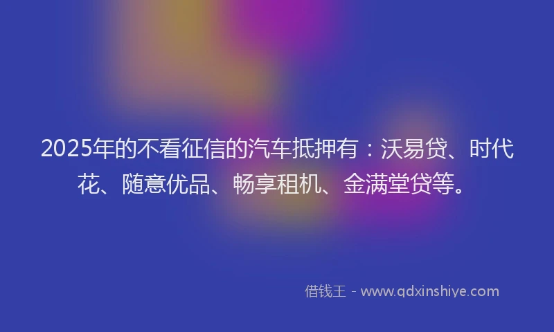 2025年的不看征信的汽车抵押有：沃易贷、时代花、随意优品、畅享租机、金满堂贷等。