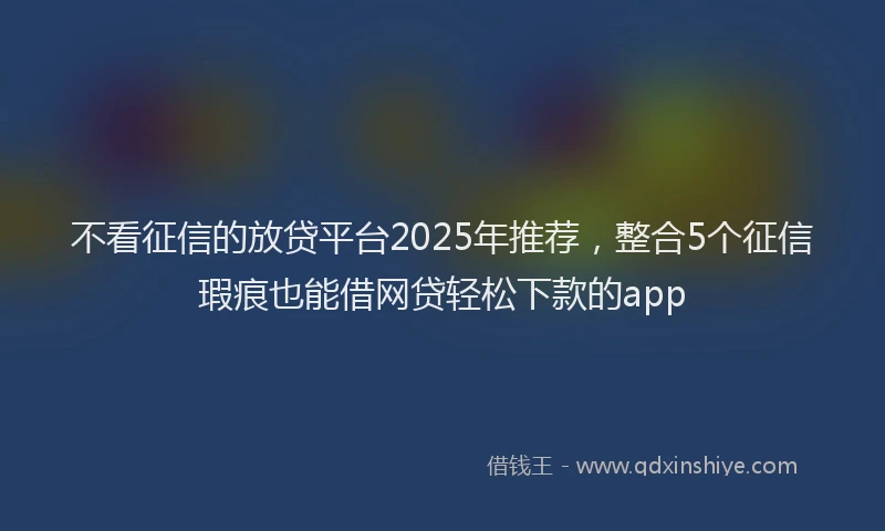 不看征信的放贷平台2025年推荐，整合5个征信瑕疵也能借网贷轻松下款的app