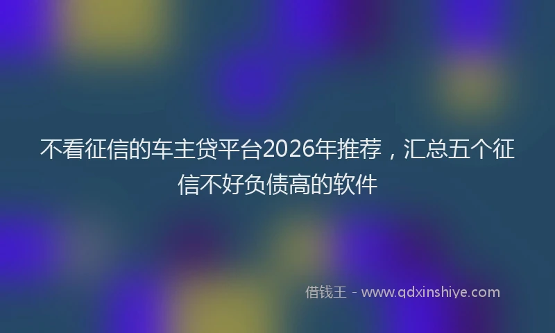 不看征信的车主贷平台2026年推荐，汇总五个征信不好负债高的软件
