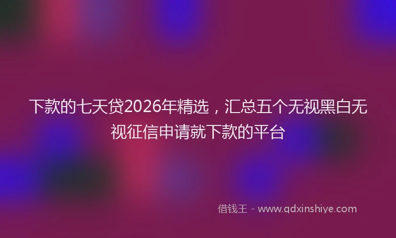 下款的七天贷2026年精选，汇总五个无视黑白无视征信申请就下款的平台