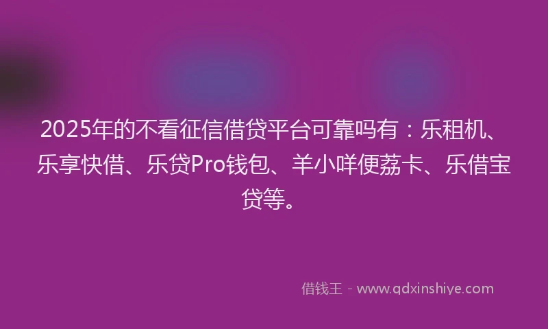 2025年的不看征信借贷平台可靠吗有：乐租机、乐享快借、乐贷Pro钱包、羊小咩便荔卡、乐借宝贷等。