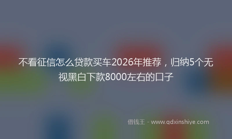 不看征信怎么贷款买车2026年推荐，归纳5个无视黑白下款8000左右的口子