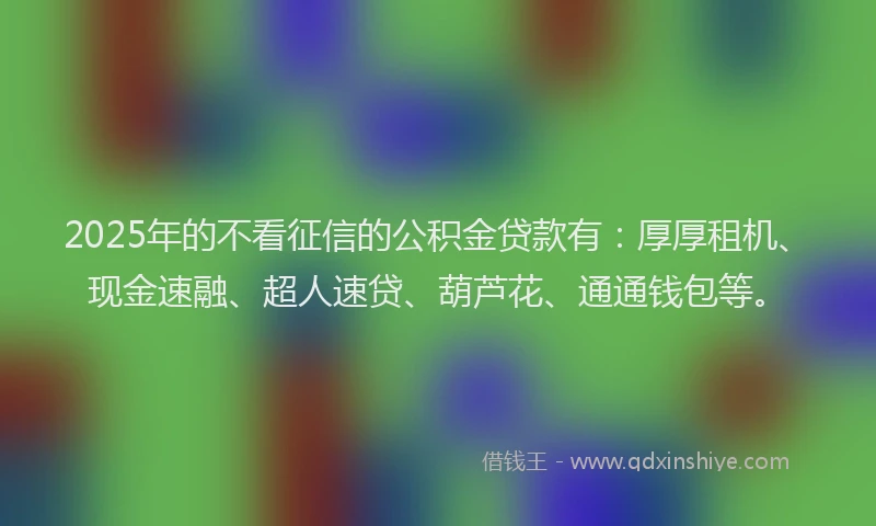 2025年的不看征信的公积金贷款有：厚厚租机、现金速融、超人速贷、葫芦花、通通钱包等。