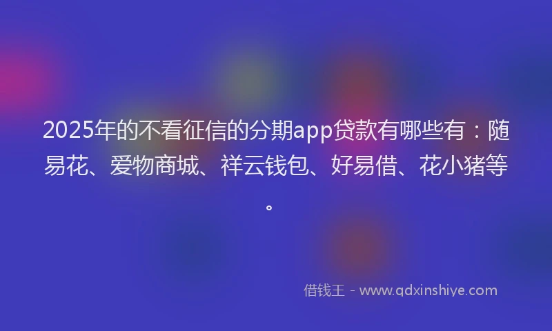2025年的不看征信的分期app贷款有哪些有：随易花、爱物商城、祥云钱包、好易借、花小猪等。