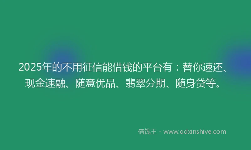 2025年的不用征信能借钱的平台有：替你速还、现金速融、随意优品、翡翠分期、随身贷等。
