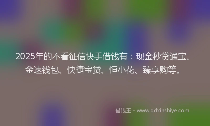 2025年的不看征信快手借钱有：现金秒贷通宝、金速钱包、快捷宝贷、恒小花、臻享购等。