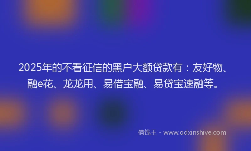2025年的不看征信的黑户大额贷款有:友好物、融e花、龙龙用、易借宝融、易贷宝速融等。