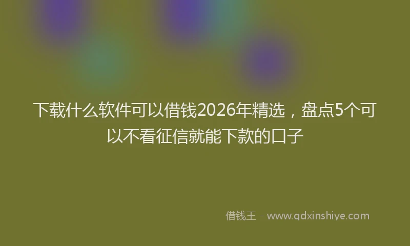 下载什么软件可以借钱2026年精选，盘点5个可以不看征信就能下款的口子