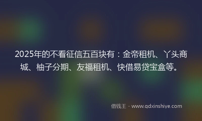 2025年的不看征信五百块有：金帝租机、丫头商城、柚子分期、友福租机、快借易贷宝盒等。