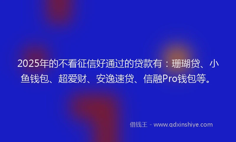 2025年的不看征信好通过的贷款有：珊瑚贷、小鱼钱包、超爱财、安逸速贷、信融Pro钱包等。