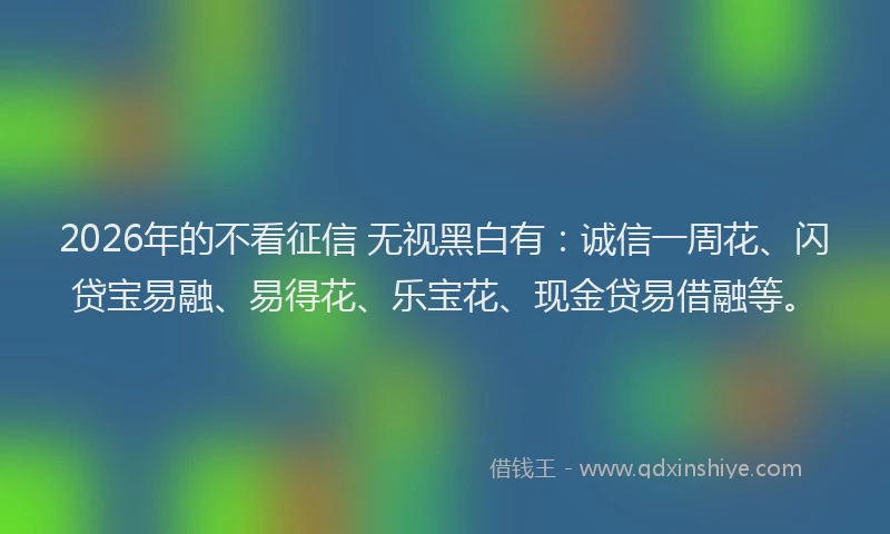 2026年的不看征信 无视黑白有：诚信一周花、闪贷宝易融、易得花、乐宝花、现金贷易借融等。