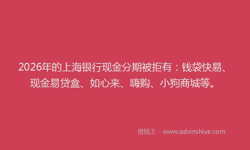 2026年的上海银行现金分期被拒有：钱袋快易、现金易贷盒、如心来、嗨购、小狗商城等。