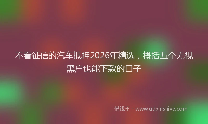 不看征信的汽车抵押2026年精选,概括五个无视黑户也能下款的口子