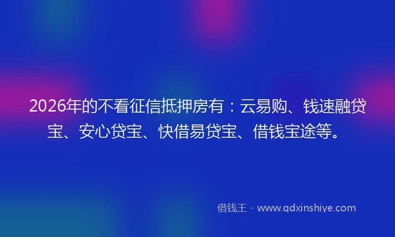 2026年的不看征信抵押房有：云易购、钱速融贷宝、安心贷宝、快借易贷宝、借钱宝途等。