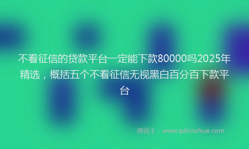 不看征信的贷款平台一定能下款80000吗2025年精选，概括五个不看征信无视黑白百分百下款平台