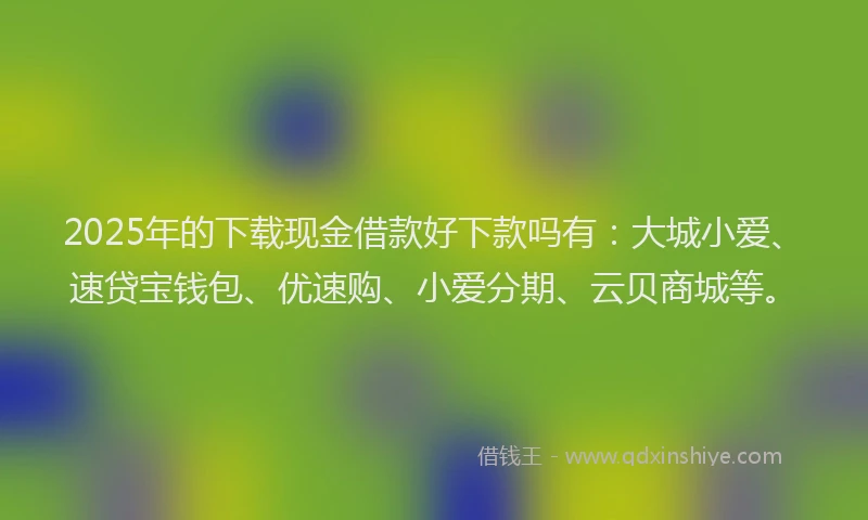 2025年的下载现金借款好下款吗有：大城小爱、速贷宝钱包、优速购、小爱分期、云贝商城等。