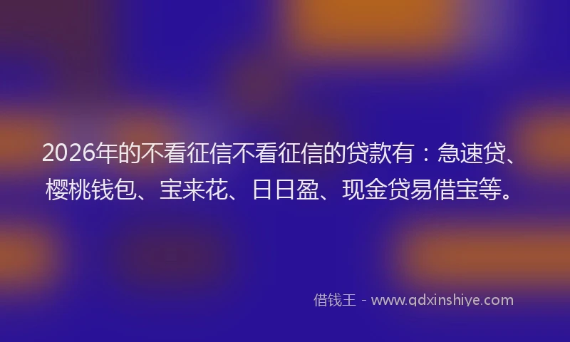 2026年的不看征信不看征信的贷款有：急速贷、樱桃钱包、宝来花、日日盈、现金贷易借宝等。