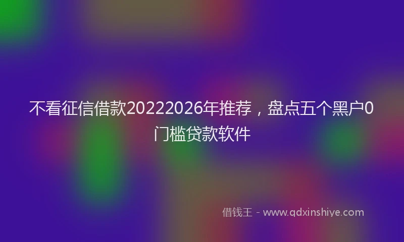 不看征信借款20222026年推荐，盘点五个黑户0门槛贷款软件