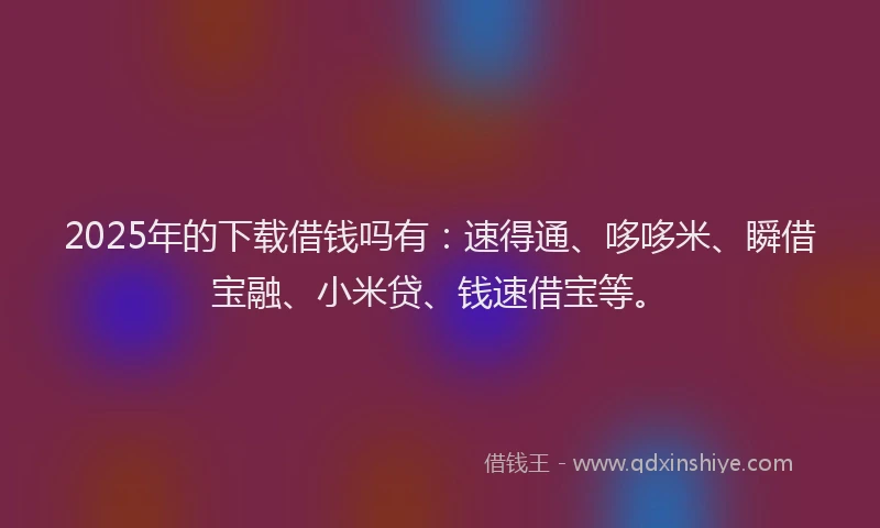 2025年的下载借钱吗有：速得通、哆哆米、瞬借宝融、小米贷、钱速借宝等。