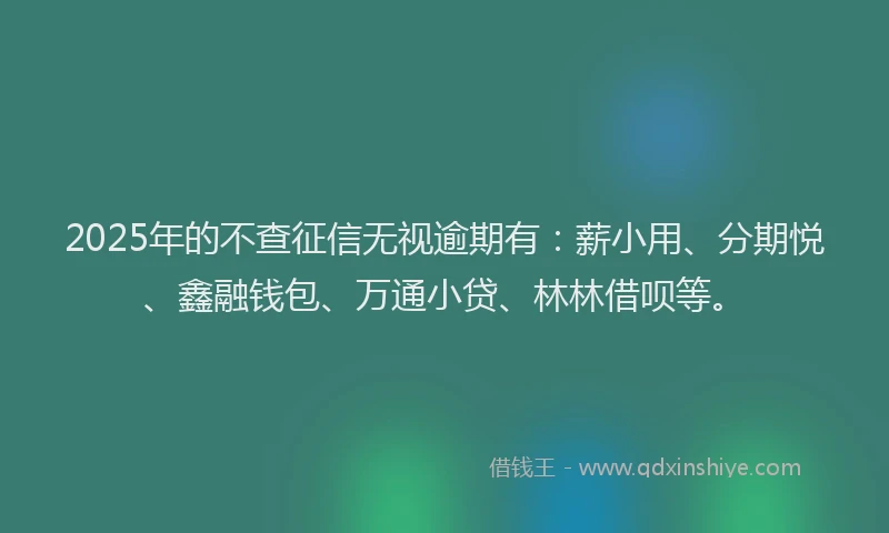 2025年的不查征信无视逾期有：薪小用、分期悦、鑫融钱包、万通小贷、林林借呗等。