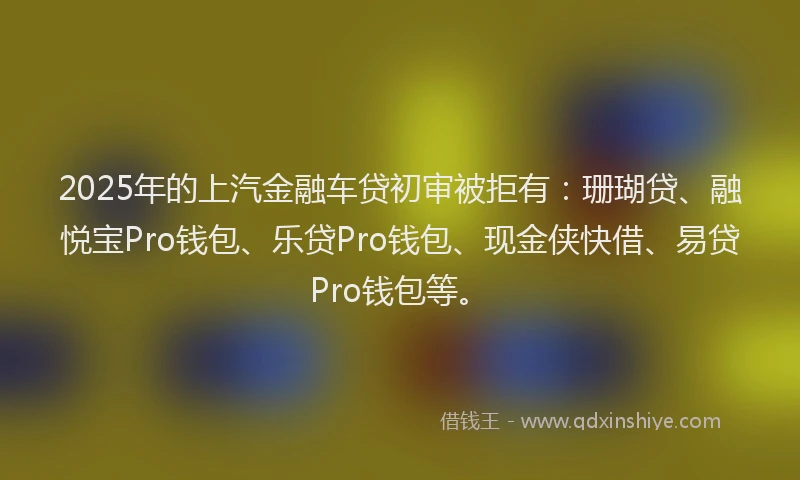 2025年的上汽金融车贷初审被拒有：珊瑚贷、融悦宝Pro钱包、乐贷Pro钱包、现金侠快借、易贷Pro钱包等。