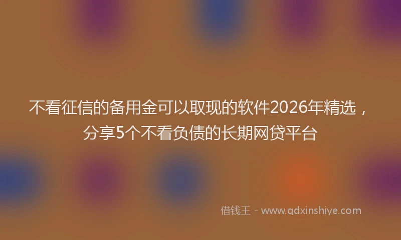 不看征信的备用金可以取现的软件2026年精选，分享5个不看负债的长期网贷平台