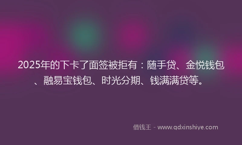 2025年的下卡了面签被拒有：随手贷、金悦钱包、融易宝钱包、时光分期、钱满满贷等。