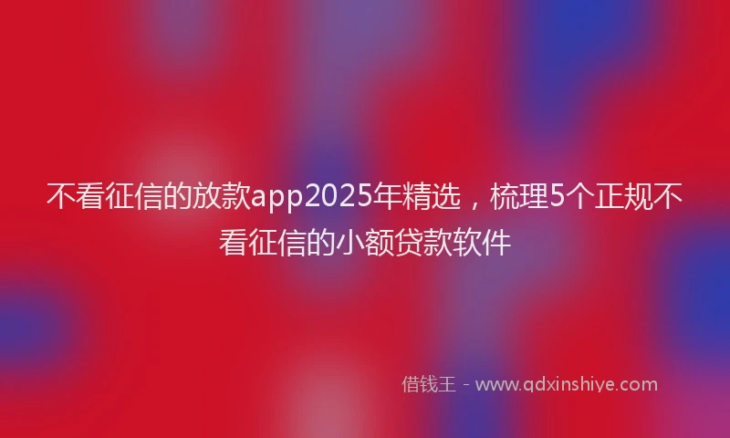 不看征信的放款app2025年精选，梳理5个正规不看征信的小额贷款软件