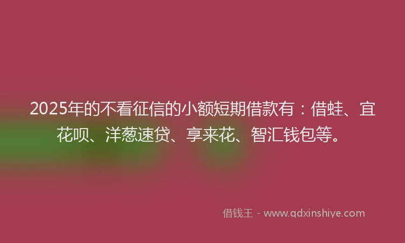 2025年的不看征信的小额短期借款有：借蛙、宜花呗、洋葱速贷、享来花、智汇钱包等。