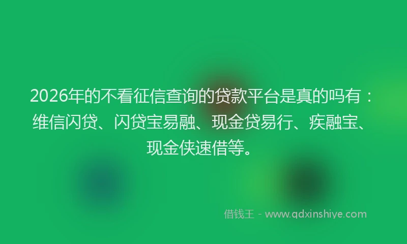 2026年的不看征信查询的贷款平台是真的吗有：维信闪贷、闪贷宝易融、现金贷易行、疾融宝、现金侠速借等。