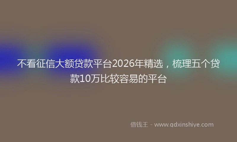 不看征信大额贷款平台2026年精选，梳理五个贷款10万比较容易的平台