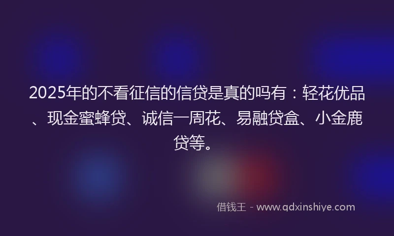 2025年的不看征信的信贷是真的吗有：轻花优品、现金蜜蜂贷、诚信一周花、易融贷盒、小金鹿贷等。