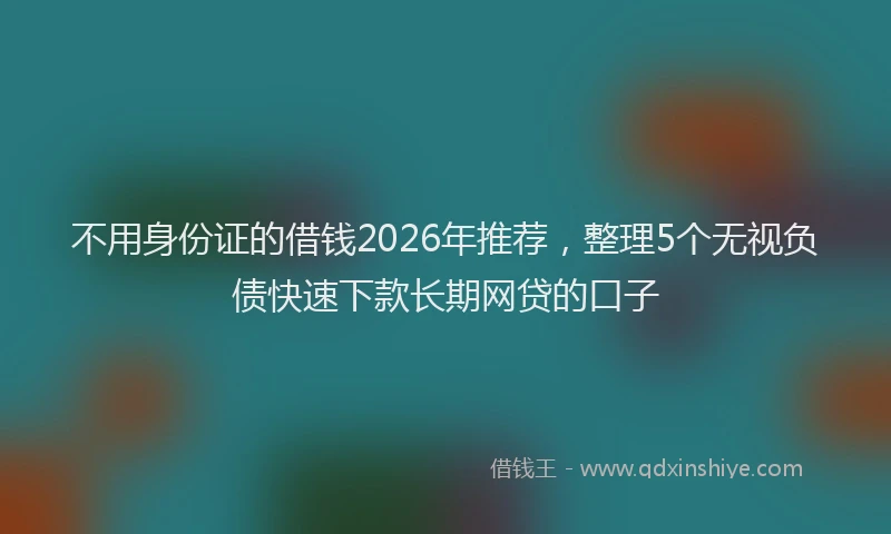 不用身份证的借钱2026年推荐,整理5个无视负债快速下款长期网贷的口子