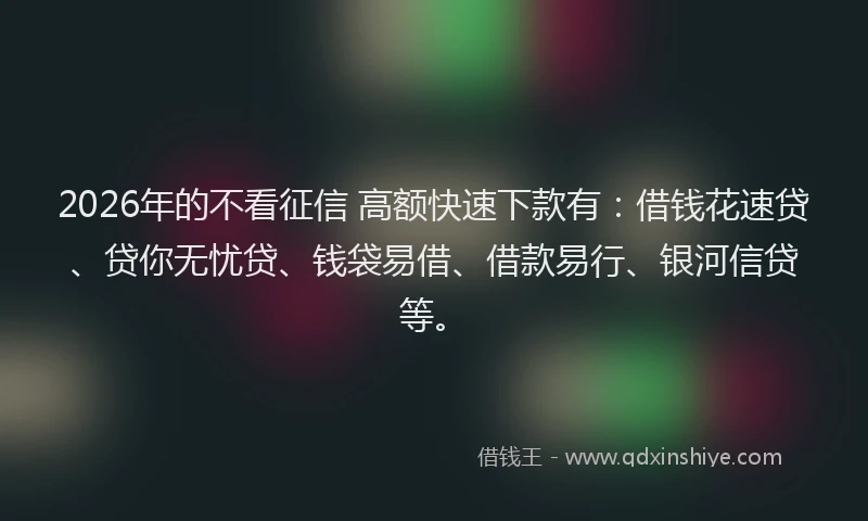 2026年的不看征信 高额快速下款有:借钱花速贷、贷你无忧贷、钱袋易借、借款易行、银河信贷等。