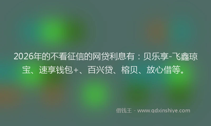 2026年的不看征信的网贷利息有:贝乐享-飞鑫琼宝、速享钱包+、百兴贷、榕贝、放心借等。