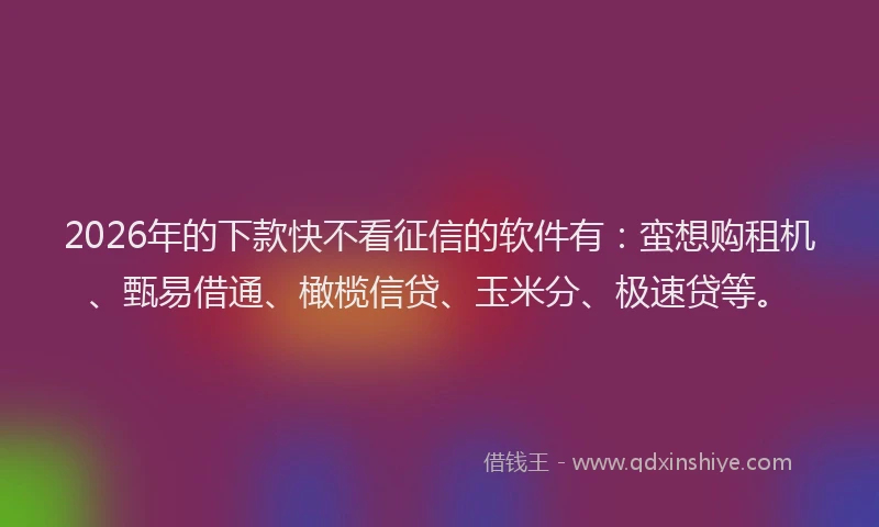 2026年的下款快不看征信的软件有：蛮想购租机、甄易借通、橄榄信贷、玉米分、极速贷等。