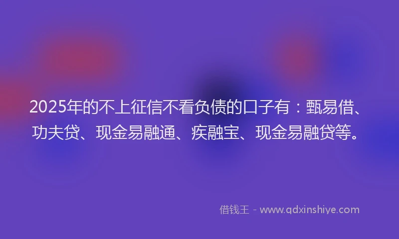 2025年的不上征信不看负债的口子有:甄易借、功夫贷、现金易融通、疾融宝、现金易融贷等。