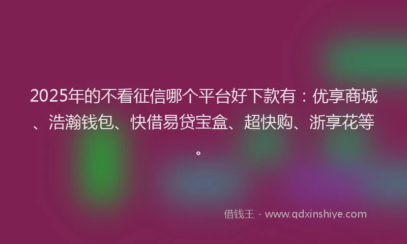 2025年的不看征信哪个平台好下款有：优享商城、浩瀚钱包、快借易贷宝盒、超快购、浙享花等。
