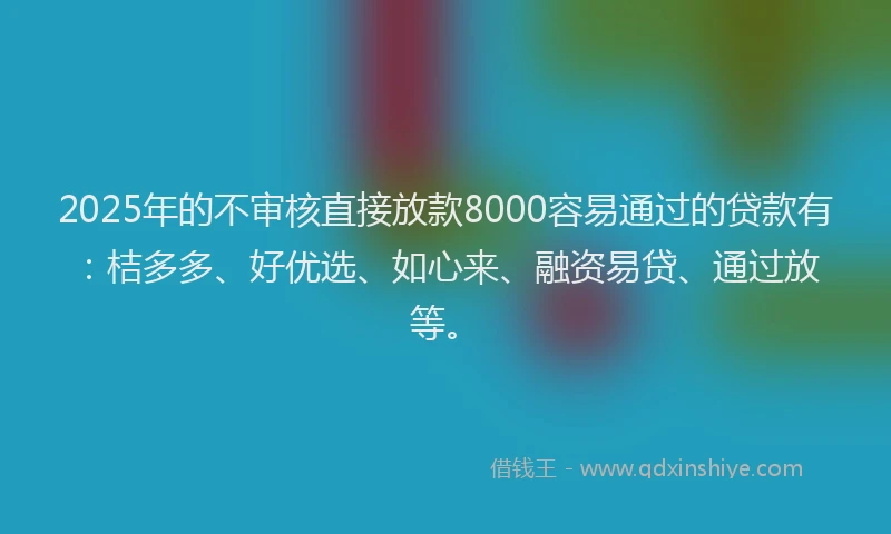 2025年的不审核直接放款8000容易通过的贷款有：桔多多、好优选、如心来、融资易贷、通过放等。