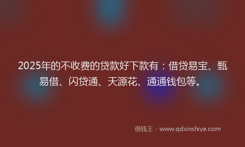 2025年的不收费的贷款好下款有：借贷易宝、甄易借、闪贷通、天源花、通通钱包等。