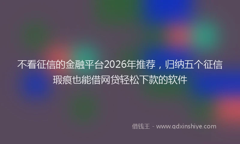 不看征信的金融平台2026年推荐，归纳五个征信瑕疵也能借网贷轻松下款的软件