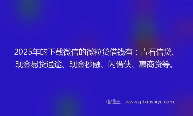 2025年的下载微信的微粒贷借钱有：青石信贷、现金易贷通途、现金秒融、闪借侠、惠商贷等。