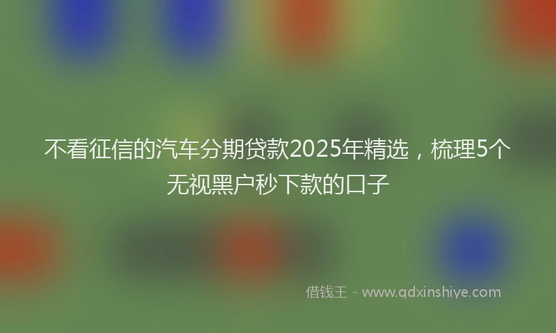 不看征信的汽车分期贷款2025年精选，梳理5个无视黑户秒下款的口子
