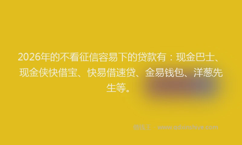 2026年的不看征信容易下的贷款有：现金巴士、现金侠快借宝、快易借速贷、金易钱包、洋葱先生等。