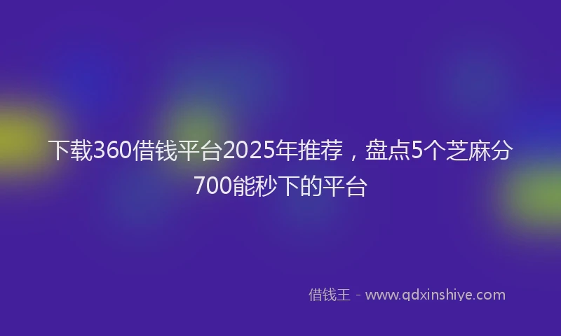下载360借钱平台2025年推荐，盘点5个芝麻分700能秒下的平台